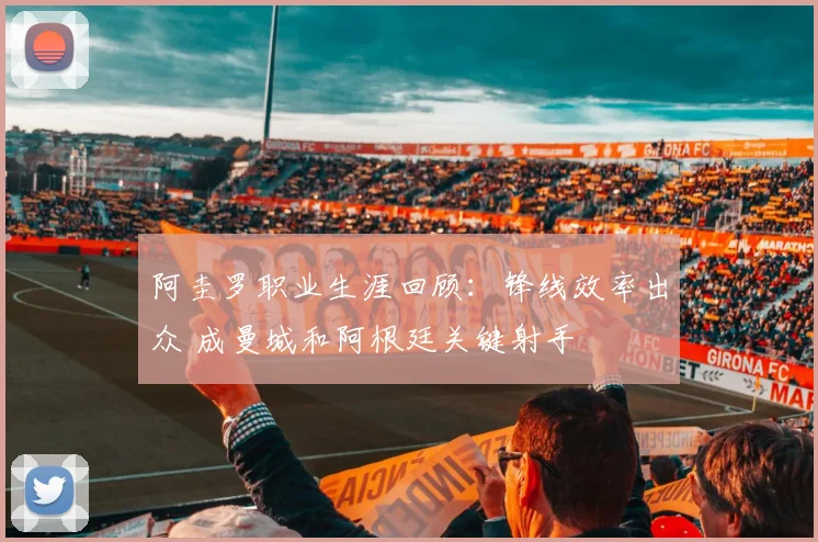 阿圭罗职业生涯回顾：锋线效率出众 成曼城和阿根廷关键射手