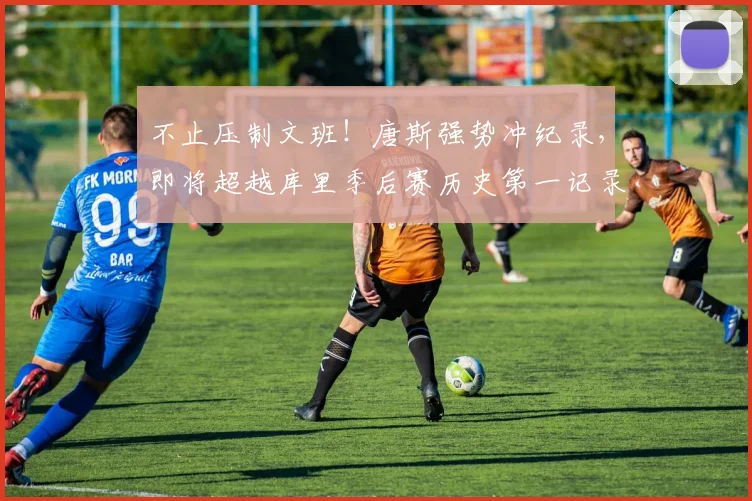不止压制文班!唐斯强势冲纪录,即将超越库里季后赛历史第一记录