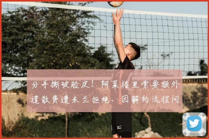 分手撕破脸皮！阿莱格里索要额外遣散费遭米兰拒绝，因解约流程问题准备起诉球队老板_补偿_欧冠_国米