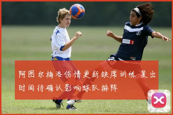 阿图尔梅洛伤情更新缺席训练 复出时间待确认影响球队排阵