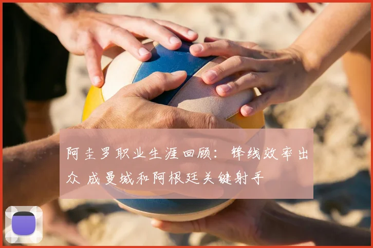 阿圭罗职业生涯回顾：锋线效率出众 成曼城和阿根廷关键射手