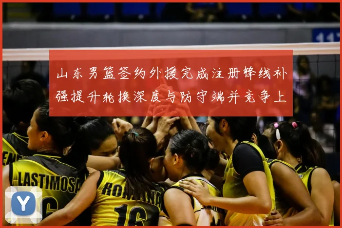 山东男篮签约外援完成注册锋线补强提升轮换深度与防守端并竞争上场机会