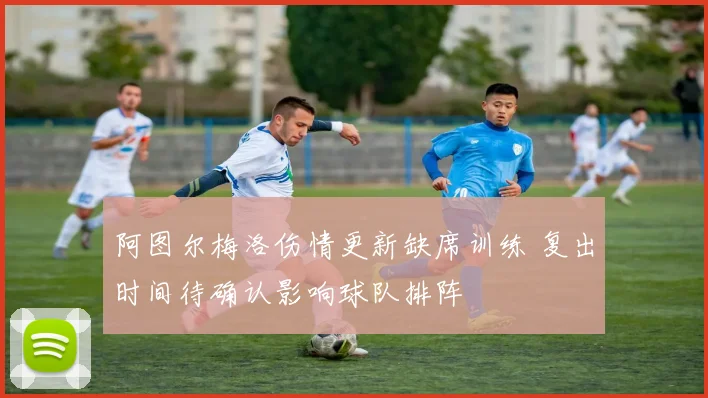阿图尔梅洛伤情更新缺席训练 复出时间待确认影响球队排阵