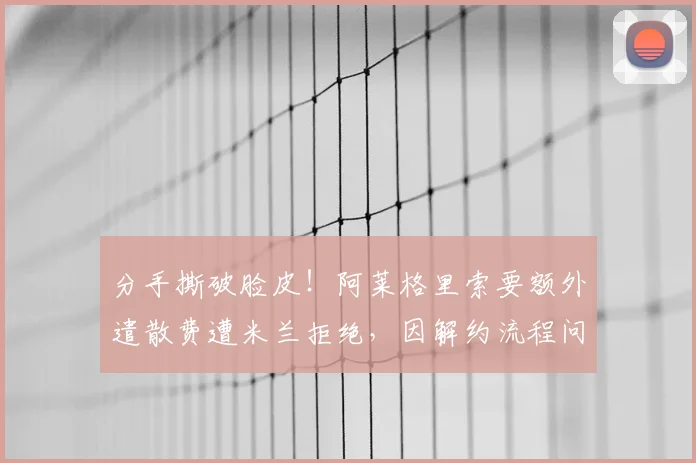 分手撕破脸皮！阿莱格里索要额外遣散费遭米兰拒绝，因解约流程问题准备起诉球队老板_补偿_欧冠_国米