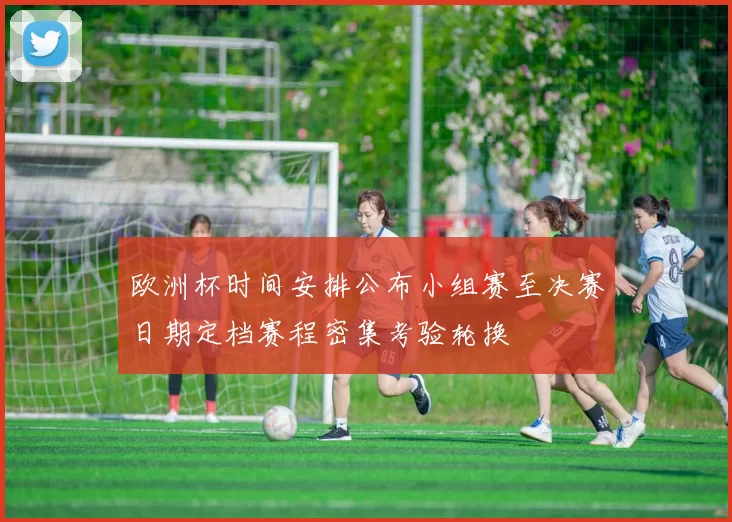 欧洲杯时间安排公布小组赛至决赛日期定档赛程密集考验轮换