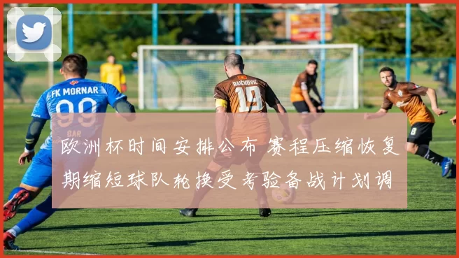 欧洲杯时间安排公布 赛程压缩恢复期缩短球队轮换受考验备战计划调整