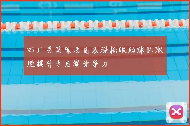 四川男篮陈浩南表现抢眼助球队取胜提升季后赛竞争力