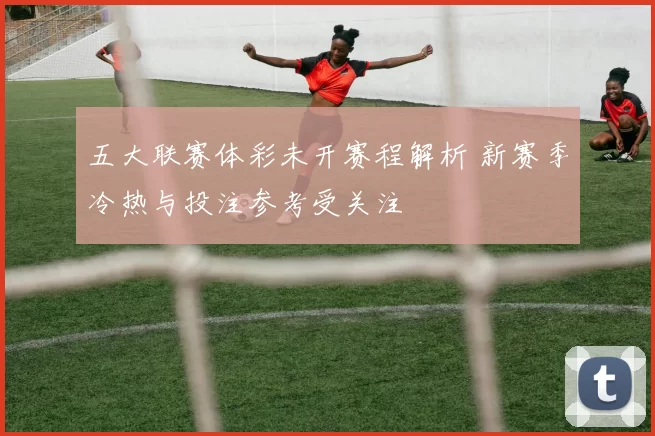 五大联赛体彩未开赛程解析 新赛季冷热与投注参考受关注