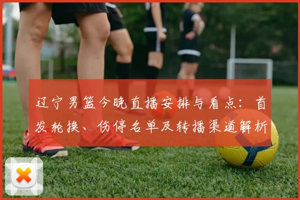 辽宁男篮今晚直播安排与看点：首发轮换、伤停名单及转播渠道解析
