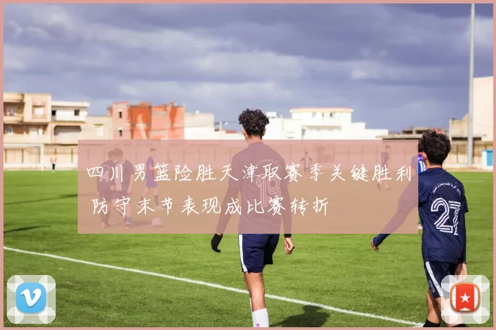 四川男篮险胜天津取赛季关键胜利 防守末节表现成比赛转折