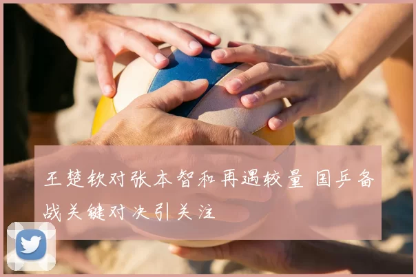 王楚钦对张本智和再遇较量 国乒备战关键对决引关注