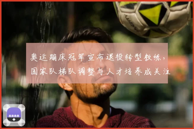 奥运蹦床冠军宣布退役转型教练,国家队梯队调整与人才培养成关注点