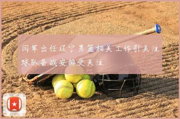 闫军出任辽宁男篮相关工作引关注球队备战安排受关注