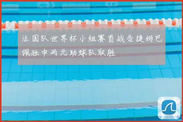 法国队世界杯小组赛首战告捷姆巴佩独中两元助球队取胜