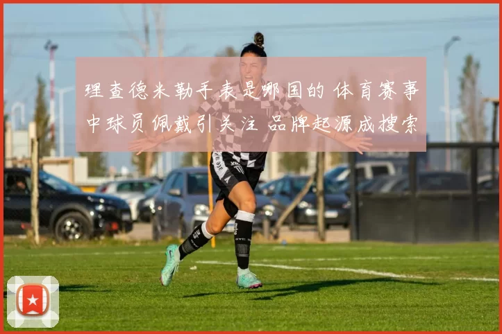 理查德米勒手表是哪国的 体育赛事中球员佩戴引关注 品牌起源成搜索热点