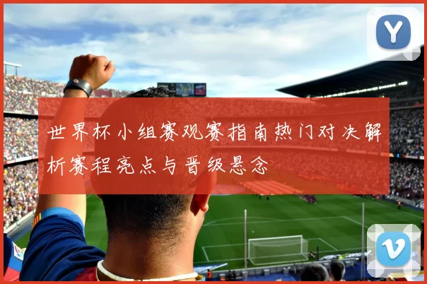 世界杯小组赛观赛指南热门对决解析赛程亮点与晋级悬念
