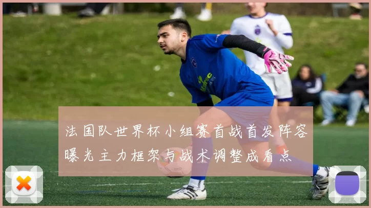 法国队世界杯小组赛首战首发阵容曝光主力框架与战术调整成看点