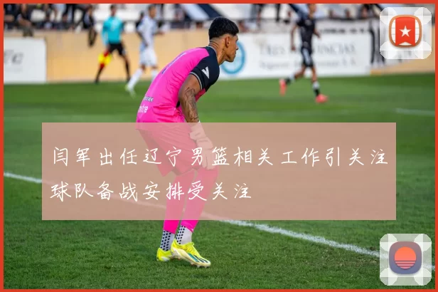 闫军出任辽宁男篮相关工作引关注球队备战安排受关注