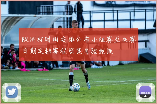 欧洲杯时间安排公布小组赛至决赛日期定档赛程密集考验轮换