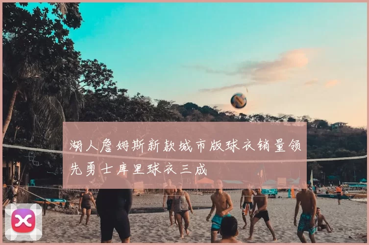 湖人詹姆斯新款城市版球衣销量领先勇士库里球衣三成