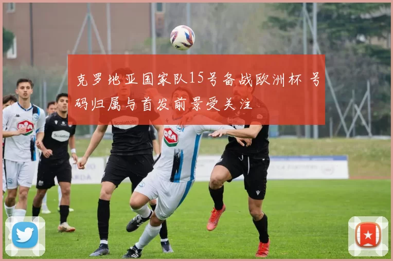 克罗地亚国家队15号备战欧洲杯 号码归属与首发前景受关注