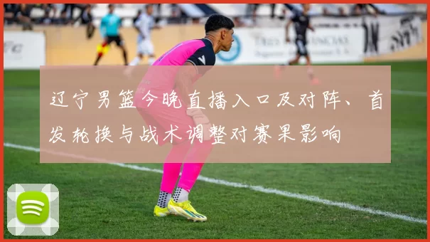 辽宁男篮今晚直播入口及对阵、首发轮换与战术调整对赛果影响