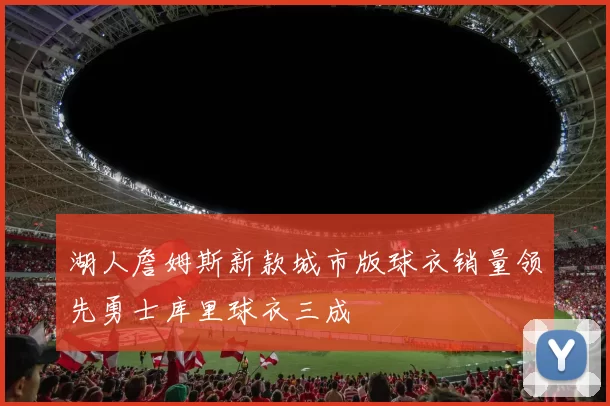 湖人詹姆斯新款城市版球衣销量领先勇士库里球衣三成